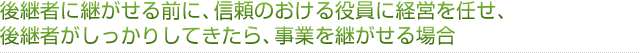 後継者に継がせる前に、信頼のおける役員に経営を任せ、後継者がしっかりしてきたら、事業を継がせる場合